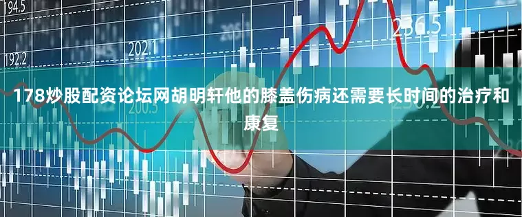 178炒股配资论坛网胡明轩他的膝盖伤病还需要长时间的治疗和康复