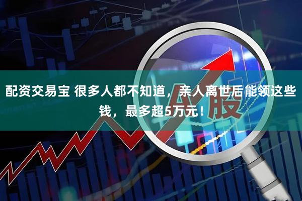配资交易宝 很多人都不知道，亲人离世后能领这些钱，最多超5万元！