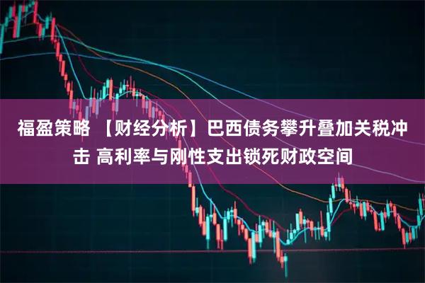 福盈策略 【财经分析】巴西债务攀升叠加关税冲击 高利率与刚性支出锁死财政空间