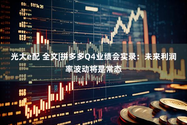 光大e配 全文|拼多多Q4业绩会实录：未来利润率波动将是常态
