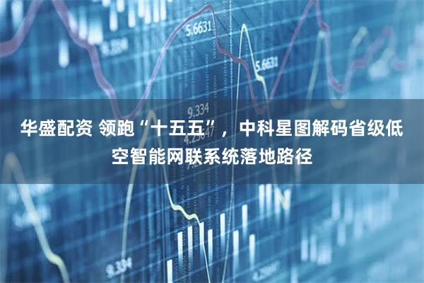 华盛配资 领跑“十五五”，中科星图解码省级低空智能网联系统落地路径